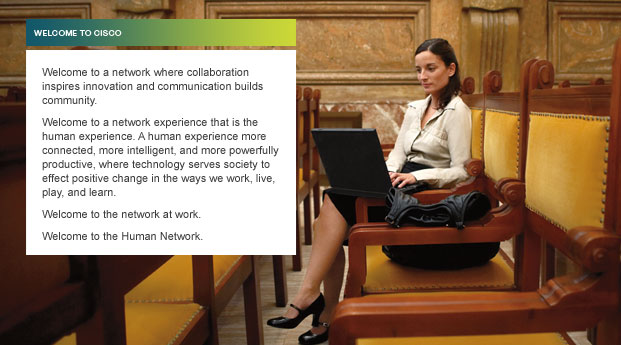 WELCOME TO CISCO. Welcome to a network where collaboration inspires inspiration and communication builds community.  Welcome to a network experience that is the human experience. A human experience more connected, more intelligent, and more powerfully productive, where technology serves society to effect positive change in the ways we work, live, play, and learn. Welcome to the network at work. Welcome to the Human Network. (photo: woman in a station with laptop)